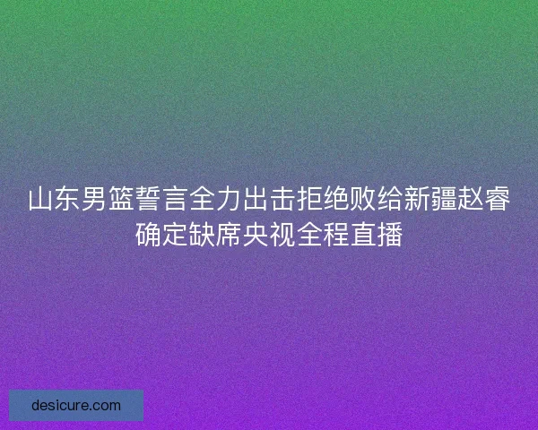 山东男篮誓言全力出击拒绝败给新疆赵睿确定缺席央视全程直播