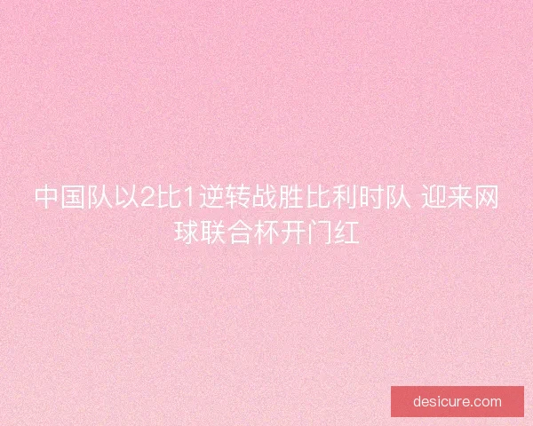 中国队以2比1逆转战胜比利时队 迎来网球联合杯开门红