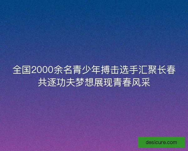 全国2000余名青少年搏击选手汇聚长春共逐功夫梦想展现青春风采