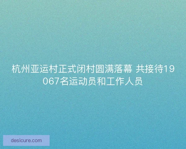 杭州亚运村正式闭村圆满落幕 共接待19067名运动员和工作人员