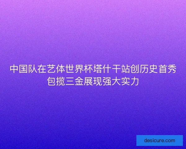 中国队在艺体世界杯塔什干站创历史首秀包揽三金展现强大实力