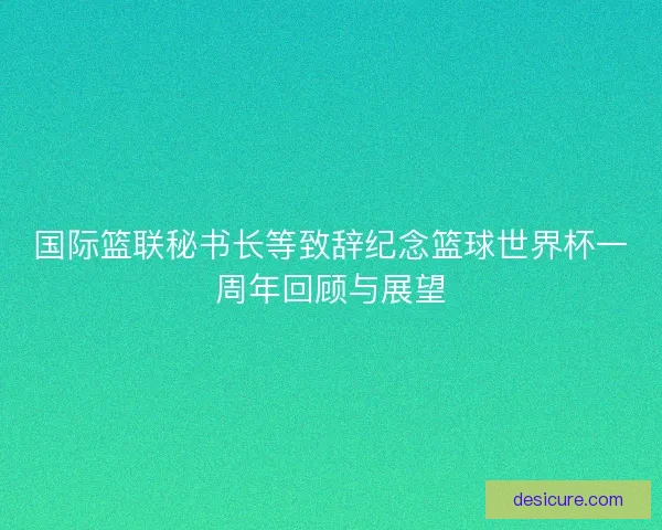 国际篮联秘书长等致辞纪念篮球世界杯一周年回顾与展望