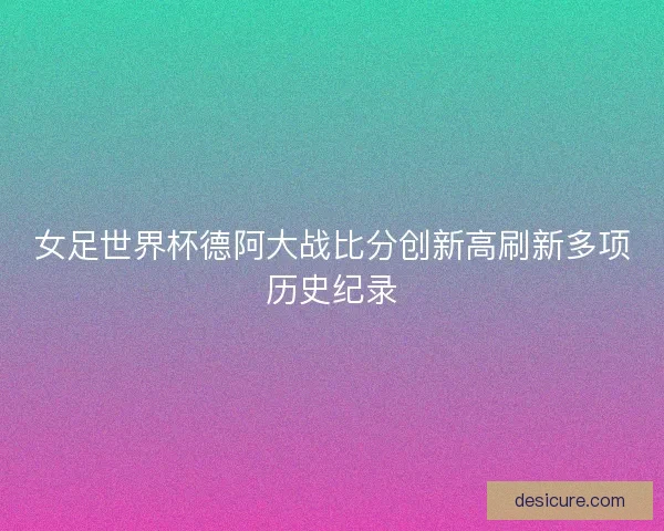 女足世界杯德阿大战比分创新高刷新多项历史纪录