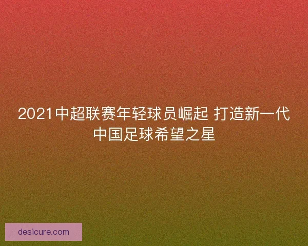 2021中超联赛年轻球员崛起 打造新一代中国足球希望之星